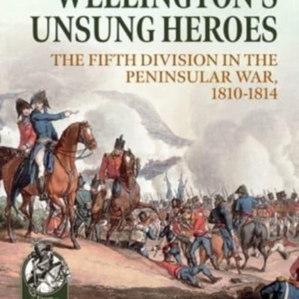 Wellington's Unsung Heroes: The Fifth Division in the Peninsular War, 1810-1814