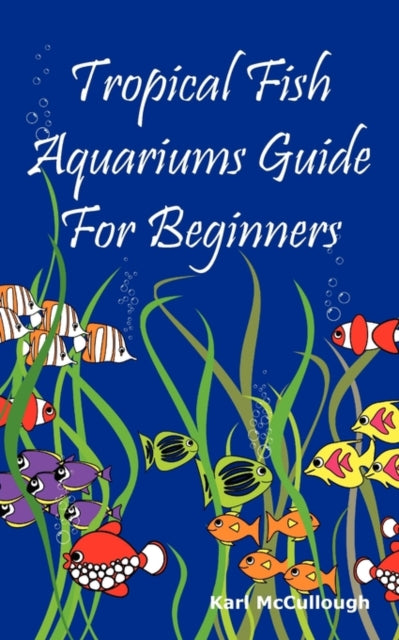 Tropical Fish Aquariums Guide for Beginners: All You Need to Know to Set Up and Maintain a Beautiful Tropical Fish Aquarium Today.