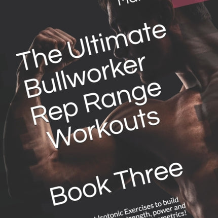 The Ultimate Bullworker Rep Range Workouts Book Three: The Best Isotonic Exercises to build muscle, increase strength, power and sculpt the best body with Isometrics!