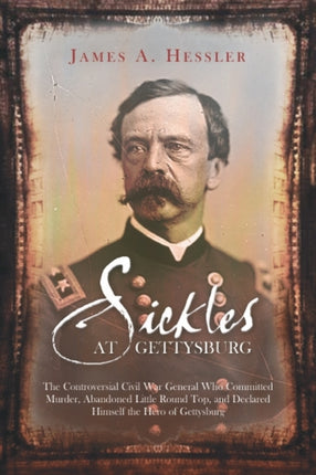 Sickles at Gettysburg: The Controversial Civil War General Who Committed Murder, Abandoned Little Round Top, and Declared Himself the Hero of Gettysburg