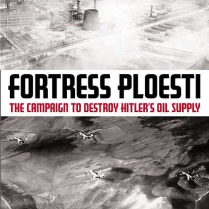 Fortress Ploesti: The Campaign to Destroy Hitler's Oil Supply