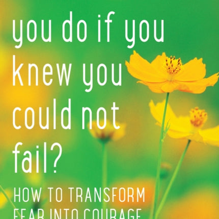 What Would You Do If You Knew You Could Not Fail?: How to Transform Fear into Courage