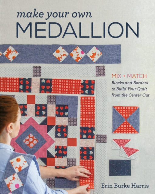 Make Your Own Medallion: Mix + Match Blocks and Borders to Build Your Quilt from the Center out