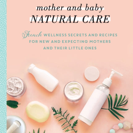 Mother and Baby Natural Care: French Wellness Secrets and Recipes for New and Expecting Mothers and Their Little Ones