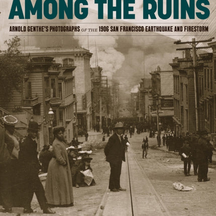 Among the Ruins: Arnold Genthe’s Photographs of the 1906 San Francisco Earthquake and Firestorm