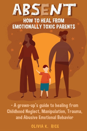 Absent: How to Heal from Emotionally Toxic Parents - A Grown-Up's Guide to Healing from Childhood Neglect, Manipulation, Trauma, and Abusive Emotional Behavior