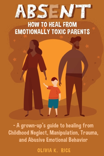 Absent: How to Heal from Emotionally Toxic Parents - A Grown-Up's Guide to Healing from Childhood Neglect, Manipulation, Trauma, and Abusive Emotional Behavior