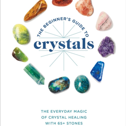 The Beginner's Guide to Crystals: The Everyday Magic of Crystal Healing, with 65+ Stones