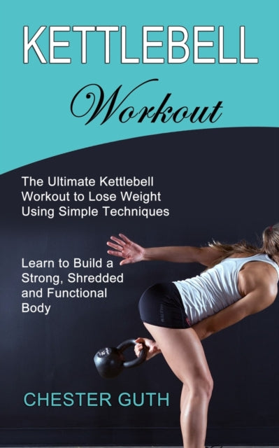 Kettlebell Workout: Learn to Build a Strong, Shredded and Functional Body (The Ultimate Kettlebell Workout to Lose Weight Using Simple Techniques)