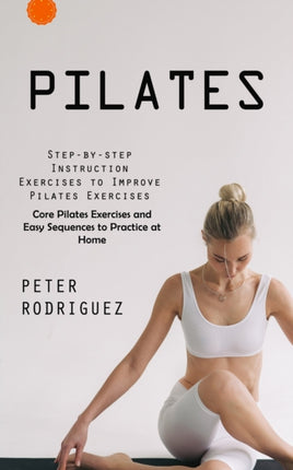 Pilates: Step-by-step Instruction Exercises to Improve Pilates Exercises (Core Pilates Exercises and Easy Sequences to Practice at Home): Step-by-step Instruction Exercises to Improve Pilates Exercises (Core Pilates Exercises and Easy Seque