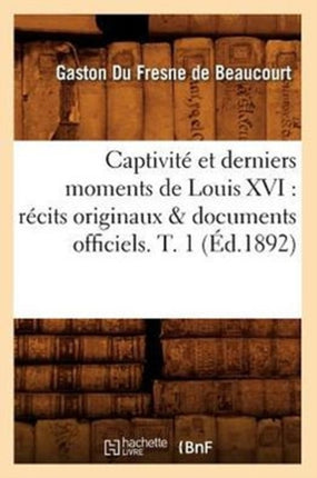 Captivité Et Derniers Moments de Louis XVI: Récits Originaux & Documents Officiels. T. 1 (Éd.1892)