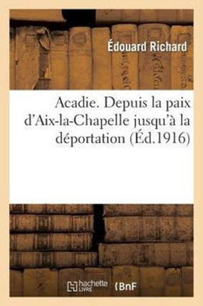 Acadie: Reconstitution d'Un Chapitre Perdu de l'Histoire d'Amérique: . Depuis La Paix d'Aix-La-Chapelle Jusqu'à La Déportation