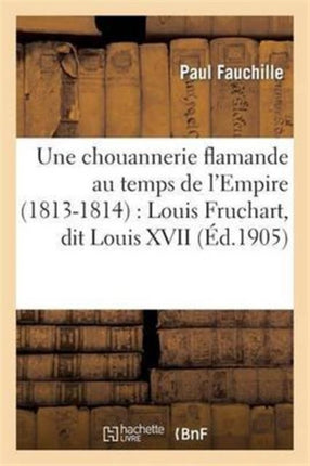 Une Chouannerie Flamande Au Temps de l'Empire (1813-1814): Louis Fruchart, Dit Louis XVII: , d'Après Des Documents Inédits