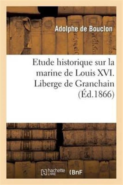 Etude Historique Sur La Marine de Louis XVI. Liberge de Granchain, Capitaine Des Vaisseaux Du Roi: , Major d'Escadre, Directeur Général Des Ports Et Arsenaux, Géographe Astronome