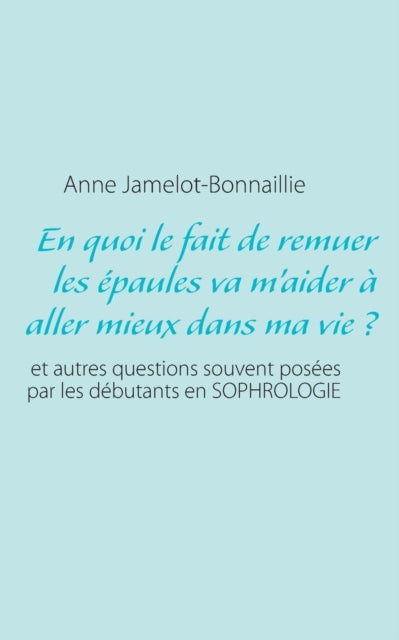 En quoi le fait de remuer les épaules va m'aider à aller mieux dans ma vie ?: et autres questions souvent posées par les débutants en sophrologie