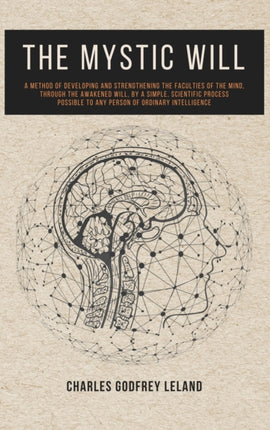 The Mystic Will: A Method of Developing and Strengthening the Faculties of the Mind, through the Awakened Will, by a Simple, Scientific Process Possible to Any Person of Ordinary Intelligence