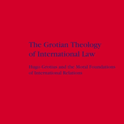The Grotian Theology of International Law: Hugo Grotius and the Moral Foundations of International Relations