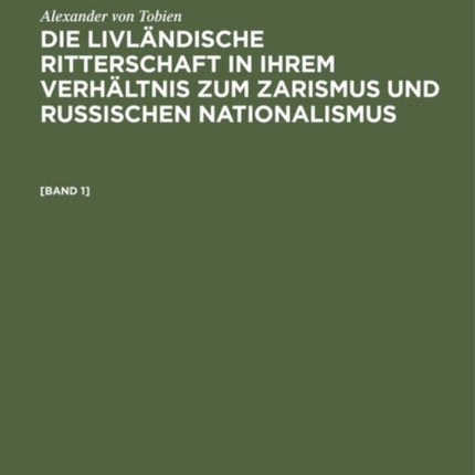 Alexander Von Tobien: Die Livländische Ritterschaft in Ihrem Verhältnis Zum Zarismus Und Russischen Nationalismus. [Band 1]