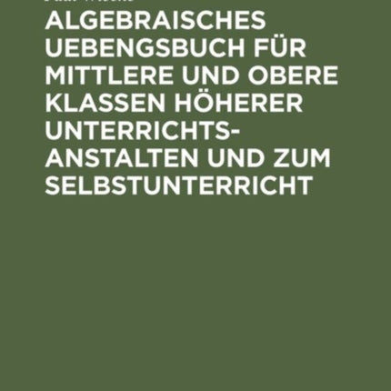 Algebraisches Uebengsbuch Für Mittlere Und Obere Klassen Höherer Unterrichtsanstalten Und Zum Selbstunterricht: Erste Reihe