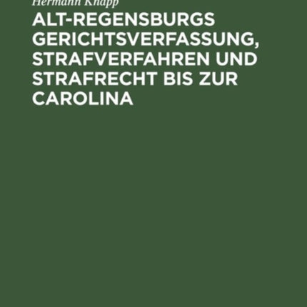 Alt-Regensburgs Gerichtsverfassung, Strafverfahren Und Strafrecht Bis Zur Carolina: Nach Urkundlichen Quellen Dergestellt