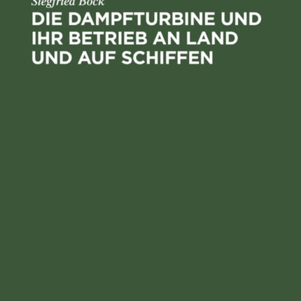 Die Dampfturbine Und Ihr Betrieb an Land Und Auf Schiffen: In Wesen, Aufbau Und Behandlung Gemeinverständlich Dargestellt Für Maschinisten, Schiffsingenieure Und Andre Praktiker