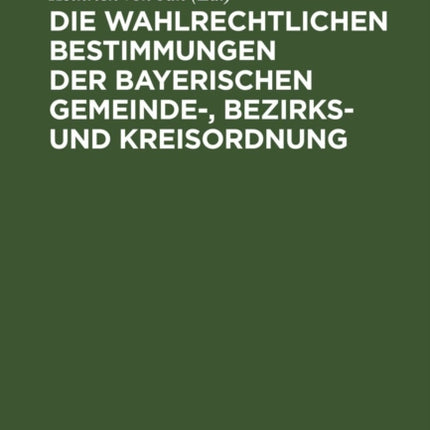 Die Wahlrechtlichen Bestimmungen Der Bayerischen Gemeinde-, Bezirks- Und Kreisordnung: Mit Der Gemeinde-, Bezirks- Und Kreiswahlordnung