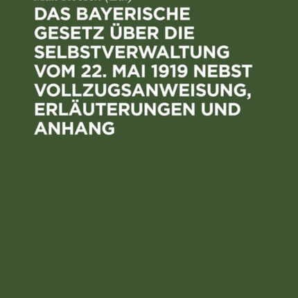 Das Bayerische Gesetz Über Die Selbstverwaltung Vom 22. Mai 1919 Nebst Vollzugsanweisung, Erläuterungen Und Anhang: Enthaltend Die Gültigen Bestimmungen Der Rechtsrheinischen Gemeindeordnung, Des Distriktsrats- Und Des Landratsgesetzes Und