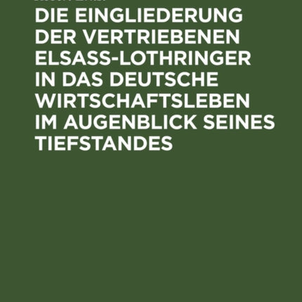 Die Eingliederung Der Vertriebenen Elsass-Lothringer in Das Deutsche Wirtschaftsleben Im Augenblick Seines Tiefstandes: Tatsachen Und Politik