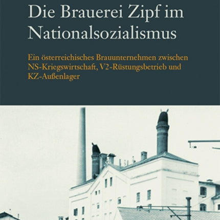 Die Brauerei Zipf im Nationalsozialismus: Ein osterreichisches Brauunternehmen zwischen NS-Kriegswirtschaft, V2-Rustungsbetrieb und KZ-Aussenlager