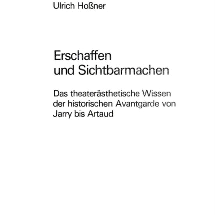 Erschaffen Und Sichtbarmachen: Das Theateraesthetische Wissen Der Historischen Avantgarde Von Jarry Bis Artaud