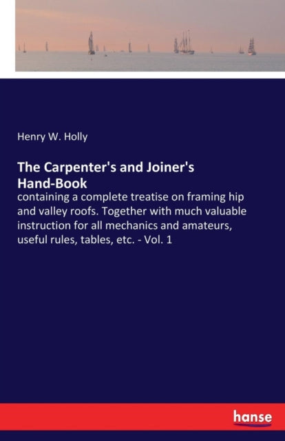 The Carpenter's and Joiner's Hand-Book: containing a complete treatise on framing hip and valley roofs. Together with much valuable instruction for all mechanics and amateurs, useful rules, tables, etc. - Vol. 1