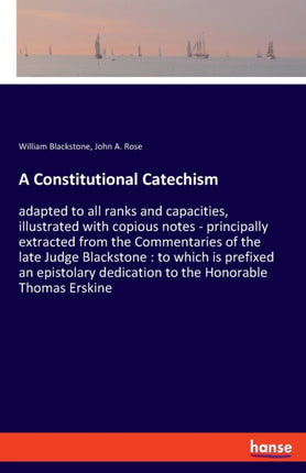 A Constitutional Catechism: adapted to all ranks and capacities, illustrated with copious notes - principally extracted from the Commentaries of the late Judge Blackstone: to which is prefixed an epistolary dedication to the Honorable Thoma