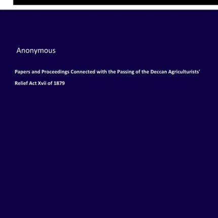 Papers and Proceedings Connected with the Passing of the Deccan Agriculturists' Relief Act Xvii of 1879