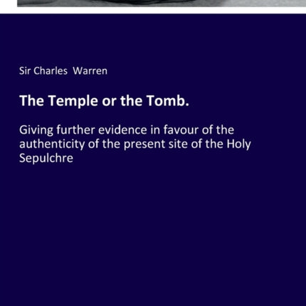 The Temple or the Tomb.: Giving further evidence in favour of the authenticity of the present site of the Holy Sepulchre