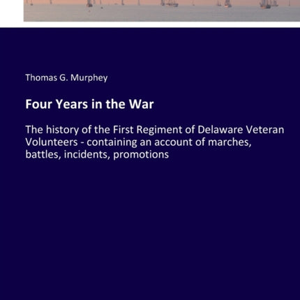 Four Years in the War: The history of the First Regiment of Delaware Veteran Volunteers - containing an account of marches, battles, incidents, promotions