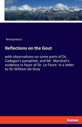 Reflections on the Gout: with observations on some parts of Dr. Cadogan's pamphlet, and Mr. Marshall's evidence in favor of Dr. Le Fèvre. In a letter to Sir William De Grey