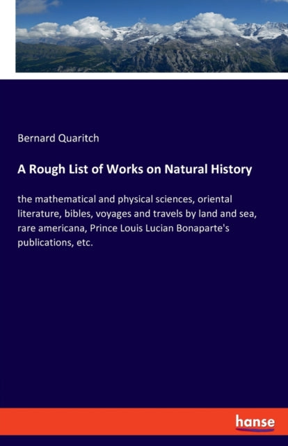 A Rough List of Works on Natural History: the mathematical and physical sciences, oriental literature, bibles, voyages and travels by land and sea, rare americana, Prince Louis Lucian Bonaparte's publications, etc.