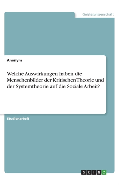 Welche Auswirkungen haben die Menschenbilder der Kritischen Theorie und der Systemtheorie auf die Soziale Arbeit