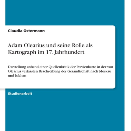 Adam Olearius und seine Rolle als Kartograph im 17 Jahrhundert Darstellung anhand einer Quellenkritik der Persienkarte in der von Olearius  der Gesandtschaft nach Moskau und Isfahan