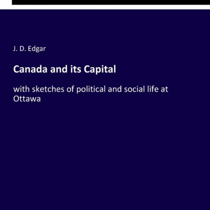 Canada and its Capital: with sketches of political and social life at Ottawa