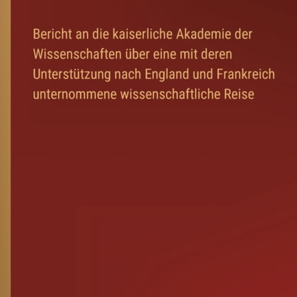 Bericht an die kaiserliche Akademie der Wissenschaften über eine mit deren Unterstützung nach England und Frankreich unternommene wissenschaftliche Reise