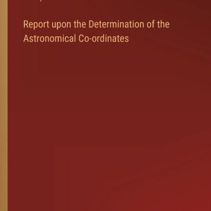 Report upon the Determination of the Astronomical Co-ordinates