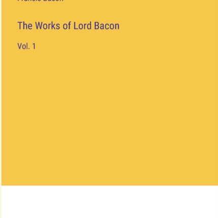 The Works of Lord Bacon: Vol. 1