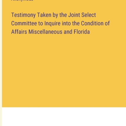 Testimony Taken by the Joint Select Committee to Inquire into the Condition of Affairs Miscellaneous and Florida