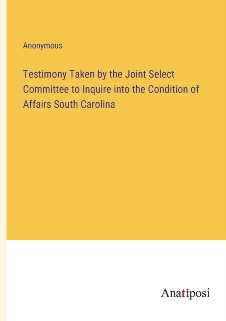 Testimony Taken by the Joint Select Committee to Inquire into the Condition of Affairs South Carolina