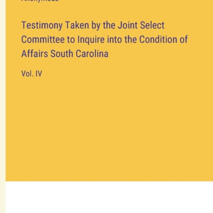 Testimony Taken by the Joint Select Committee to Inquire into the Condition of Affairs South Carolina: Vol. IV