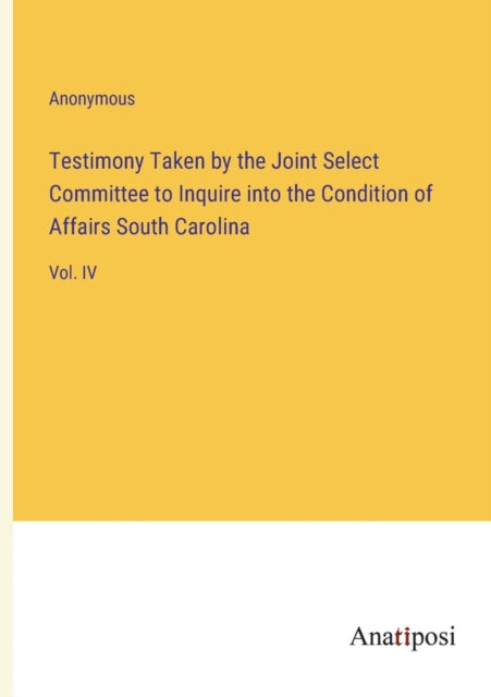 Testimony Taken by the Joint Select Committee to Inquire into the Condition of Affairs South Carolina: Vol. IV