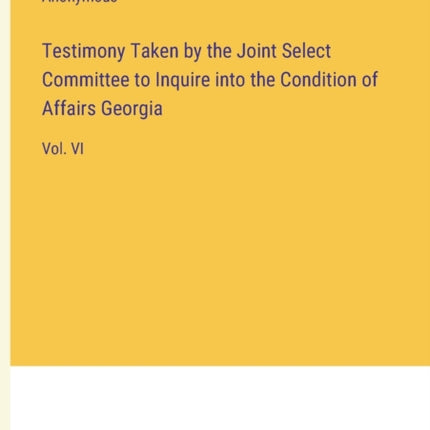 Testimony Taken by the Joint Select Committee to Inquire into the Condition of Affairs Georgia: Vol. VI