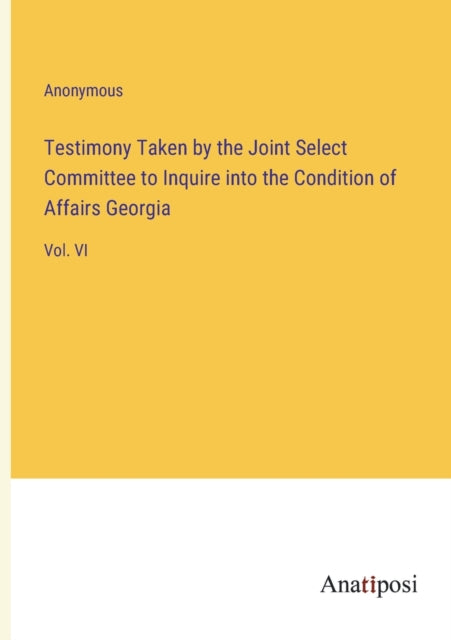 Testimony Taken by the Joint Select Committee to Inquire into the Condition of Affairs Georgia: Vol. VI