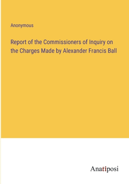 Report of the Commissioners of Inquiry on the Charges Made by Alexander Francis Ball